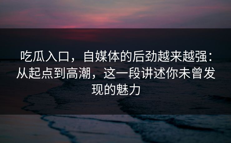 吃瓜入口，自媒体的后劲越来越强：从起点到高潮，这一段讲述你未曾发现的魅力  第1张